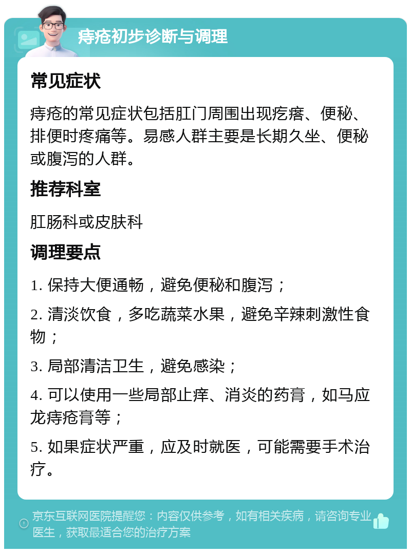 痔疮初步诊断与调理 常见症状 痔疮的常见症状包括肛门周围出现疙瘩、便秘、排便时疼痛等。易感人群主要是长期久坐、便秘或腹泻的人群。 推荐科室 肛肠科或皮肤科 调理要点 1. 保持大便通畅，避免便秘和腹泻； 2. 清淡饮食，多吃蔬菜水果，避免辛辣刺激性食物； 3. 局部清洁卫生，避免感染； 4. 可以使用一些局部止痒、消炎的药膏，如马应龙痔疮膏等； 5. 如果症状严重，应及时就医，可能需要手术治疗。