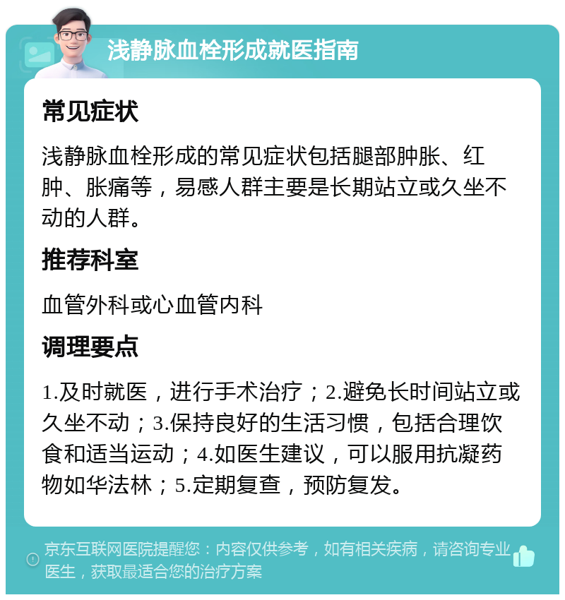 浅静脉血栓形成就医指南 常见症状 浅静脉血栓形成的常见症状包括腿部肿胀、红肿、胀痛等，易感人群主要是长期站立或久坐不动的人群。 推荐科室 血管外科或心血管内科 调理要点 1.及时就医，进行手术治疗；2.避免长时间站立或久坐不动；3.保持良好的生活习惯，包括合理饮食和适当运动；4.如医生建议，可以服用抗凝药物如华法林；5.定期复查，预防复发。