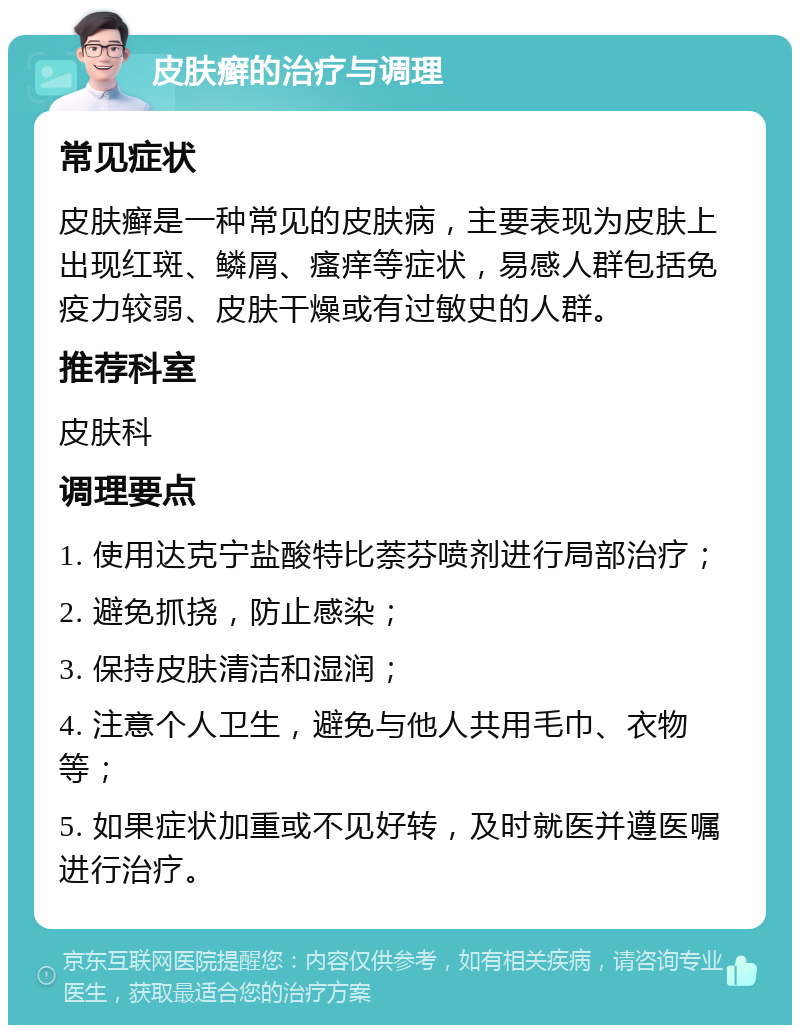 皮肤癣的治疗与调理 常见症状 皮肤癣是一种常见的皮肤病，主要表现为皮肤上出现红斑、鳞屑、瘙痒等症状，易感人群包括免疫力较弱、皮肤干燥或有过敏史的人群。 推荐科室 皮肤科 调理要点 1. 使用达克宁盐酸特比萘芬喷剂进行局部治疗； 2. 避免抓挠，防止感染； 3. 保持皮肤清洁和湿润； 4. 注意个人卫生，避免与他人共用毛巾、衣物等； 5. 如果症状加重或不见好转，及时就医并遵医嘱进行治疗。