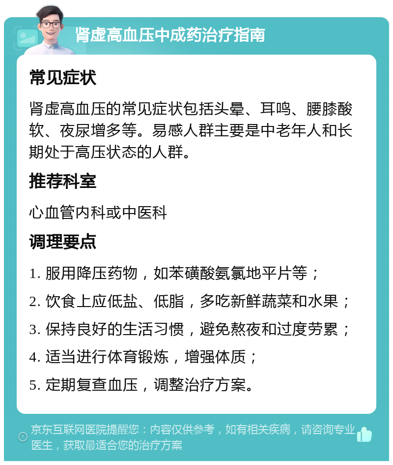 肾虚高血压中成药治疗指南 常见症状 肾虚高血压的常见症状包括头晕、耳鸣、腰膝酸软、夜尿增多等。易感人群主要是中老年人和长期处于高压状态的人群。 推荐科室 心血管内科或中医科 调理要点 1. 服用降压药物，如苯磺酸氨氯地平片等； 2. 饮食上应低盐、低脂，多吃新鲜蔬菜和水果； 3. 保持良好的生活习惯，避免熬夜和过度劳累； 4. 适当进行体育锻炼，增强体质； 5. 定期复查血压，调整治疗方案。