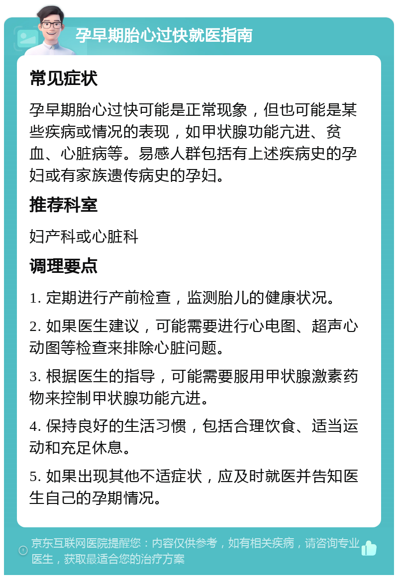 孕早期胎心过快就医指南 常见症状 孕早期胎心过快可能是正常现象，但也可能是某些疾病或情况的表现，如甲状腺功能亢进、贫血、心脏病等。易感人群包括有上述疾病史的孕妇或有家族遗传病史的孕妇。 推荐科室 妇产科或心脏科 调理要点 1. 定期进行产前检查，监测胎儿的健康状况。 2. 如果医生建议，可能需要进行心电图、超声心动图等检查来排除心脏问题。 3. 根据医生的指导，可能需要服用甲状腺激素药物来控制甲状腺功能亢进。 4. 保持良好的生活习惯，包括合理饮食、适当运动和充足休息。 5. 如果出现其他不适症状，应及时就医并告知医生自己的孕期情况。