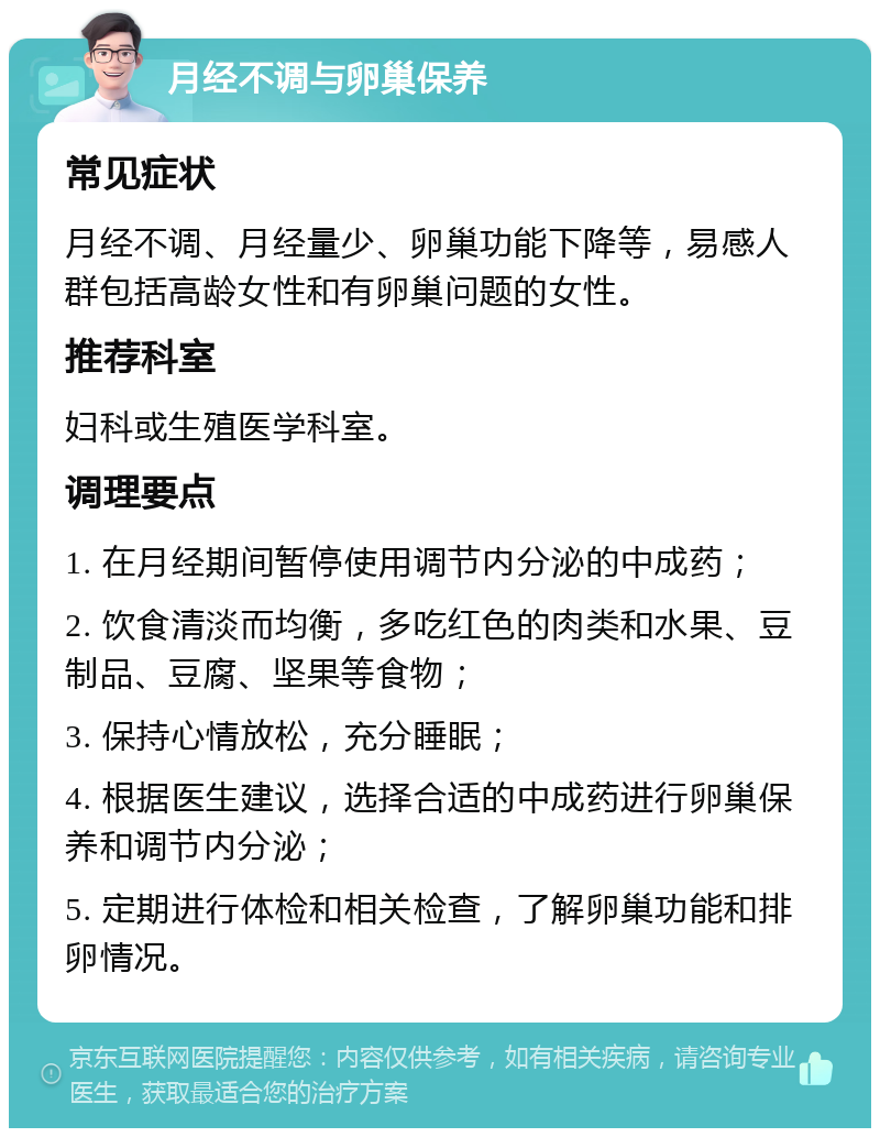 月经不调与卵巢保养 常见症状 月经不调、月经量少、卵巢功能下降等，易感人群包括高龄女性和有卵巢问题的女性。 推荐科室 妇科或生殖医学科室。 调理要点 1. 在月经期间暂停使用调节内分泌的中成药； 2. 饮食清淡而均衡，多吃红色的肉类和水果、豆制品、豆腐、坚果等食物； 3. 保持心情放松，充分睡眠； 4. 根据医生建议，选择合适的中成药进行卵巢保养和调节内分泌； 5. 定期进行体检和相关检查，了解卵巢功能和排卵情况。