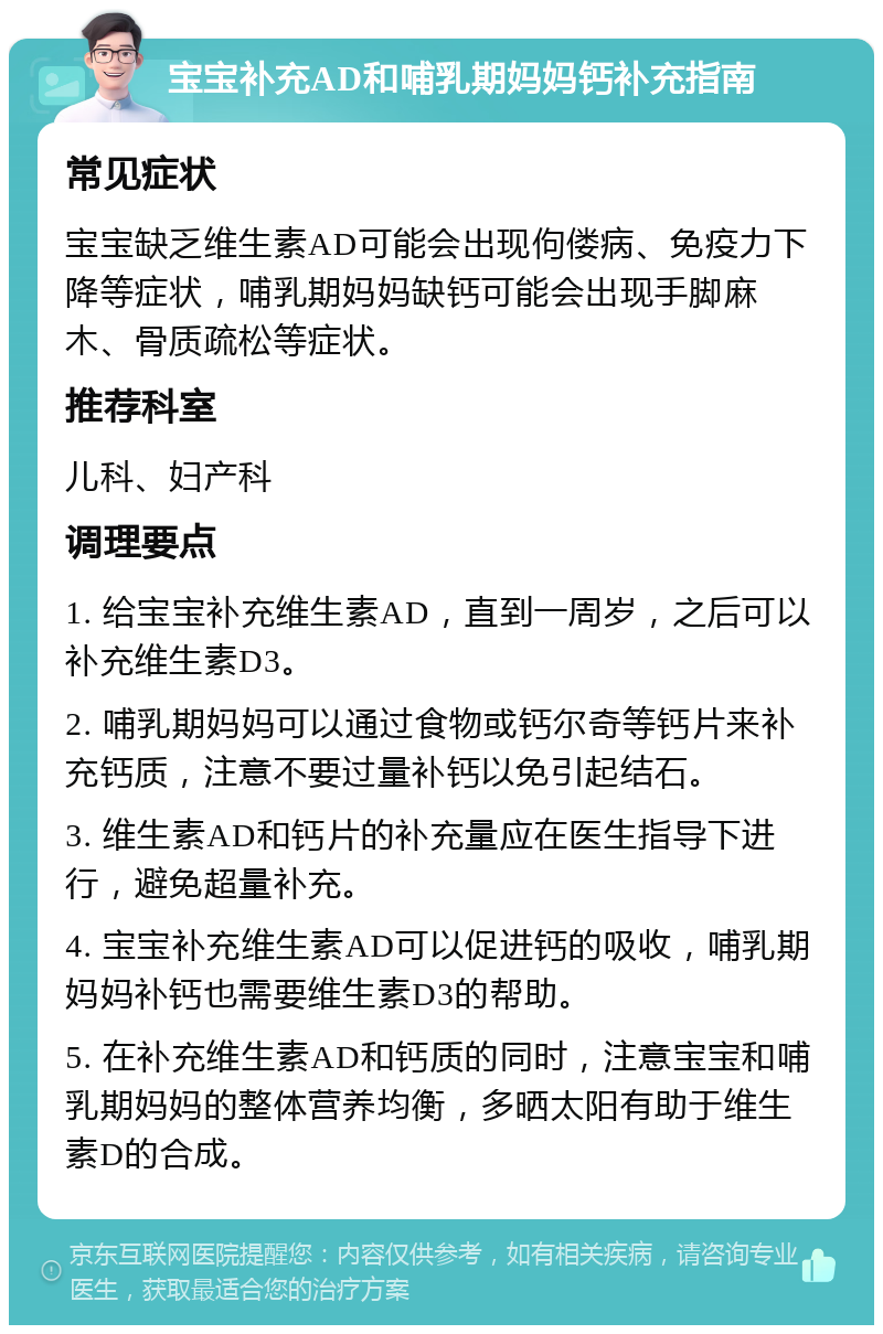 宝宝补充AD和哺乳期妈妈钙补充指南 常见症状 宝宝缺乏维生素AD可能会出现佝偻病、免疫力下降等症状，哺乳期妈妈缺钙可能会出现手脚麻木、骨质疏松等症状。 推荐科室 儿科、妇产科 调理要点 1. 给宝宝补充维生素AD，直到一周岁，之后可以补充维生素D3。 2. 哺乳期妈妈可以通过食物或钙尔奇等钙片来补充钙质，注意不要过量补钙以免引起结石。 3. 维生素AD和钙片的补充量应在医生指导下进行，避免超量补充。 4. 宝宝补充维生素AD可以促进钙的吸收，哺乳期妈妈补钙也需要维生素D3的帮助。 5. 在补充维生素AD和钙质的同时，注意宝宝和哺乳期妈妈的整体营养均衡，多晒太阳有助于维生素D的合成。