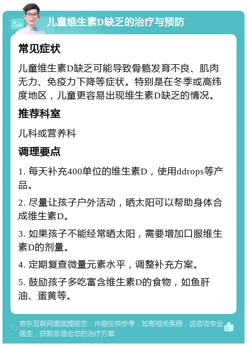 儿童维生素D缺乏的治疗与预防 常见症状 儿童维生素D缺乏可能导致骨骼发育不良、肌肉无力、免疫力下降等症状。特别是在冬季或高纬度地区，儿童更容易出现维生素D缺乏的情况。 推荐科室 儿科或营养科 调理要点 1. 每天补充400单位的维生素D，使用ddrops等产品。 2. 尽量让孩子户外活动，晒太阳可以帮助身体合成维生素D。 3. 如果孩子不能经常晒太阳，需要增加口服维生素D的剂量。 4. 定期复查微量元素水平，调整补充方案。 5. 鼓励孩子多吃富含维生素D的食物，如鱼肝油、蛋黄等。