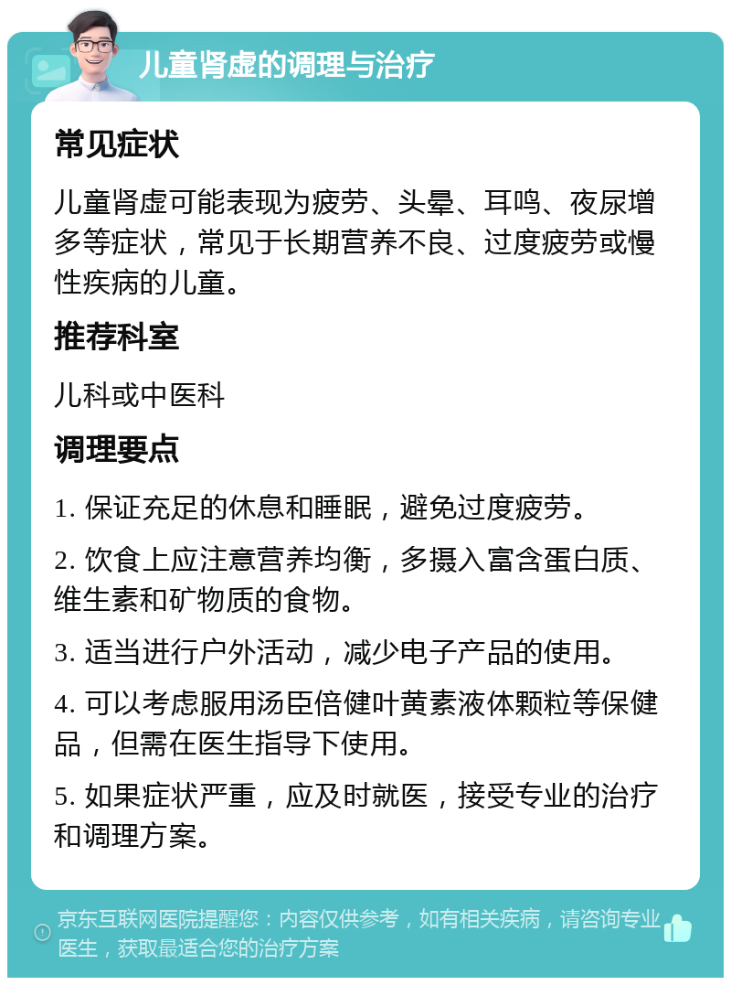 儿童肾虚的调理与治疗 常见症状 儿童肾虚可能表现为疲劳、头晕、耳鸣、夜尿增多等症状，常见于长期营养不良、过度疲劳或慢性疾病的儿童。 推荐科室 儿科或中医科 调理要点 1. 保证充足的休息和睡眠，避免过度疲劳。 2. 饮食上应注意营养均衡，多摄入富含蛋白质、维生素和矿物质的食物。 3. 适当进行户外活动，减少电子产品的使用。 4. 可以考虑服用汤臣倍健叶黄素液体颗粒等保健品，但需在医生指导下使用。 5. 如果症状严重，应及时就医，接受专业的治疗和调理方案。