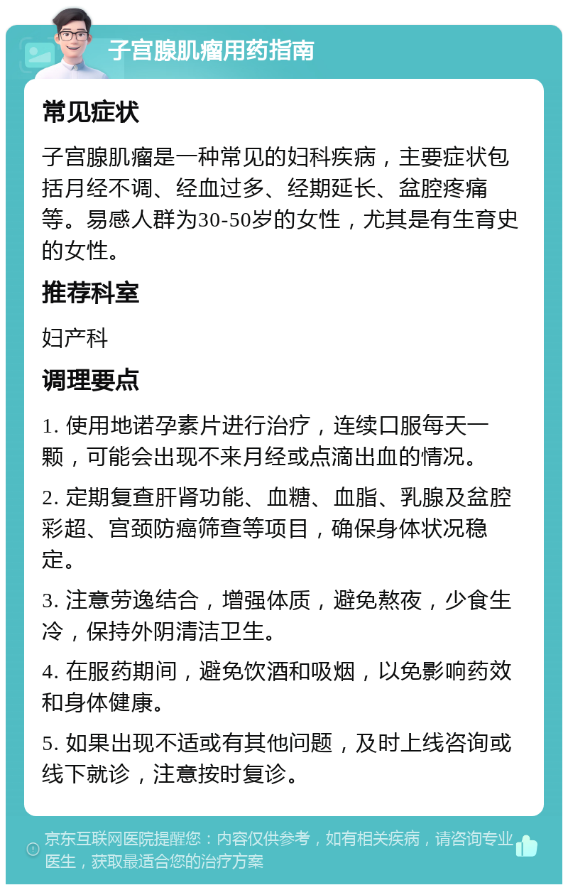 子宫腺肌瘤用药指南 常见症状 子宫腺肌瘤是一种常见的妇科疾病，主要症状包括月经不调、经血过多、经期延长、盆腔疼痛等。易感人群为30-50岁的女性，尤其是有生育史的女性。 推荐科室 妇产科 调理要点 1. 使用地诺孕素片进行治疗，连续口服每天一颗，可能会出现不来月经或点滴出血的情况。 2. 定期复查肝肾功能、血糖、血脂、乳腺及盆腔彩超、宫颈防癌筛查等项目，确保身体状况稳定。 3. 注意劳逸结合，增强体质，避免熬夜，少食生冷，保持外阴清洁卫生。 4. 在服药期间，避免饮酒和吸烟，以免影响药效和身体健康。 5. 如果出现不适或有其他问题，及时上线咨询或线下就诊，注意按时复诊。