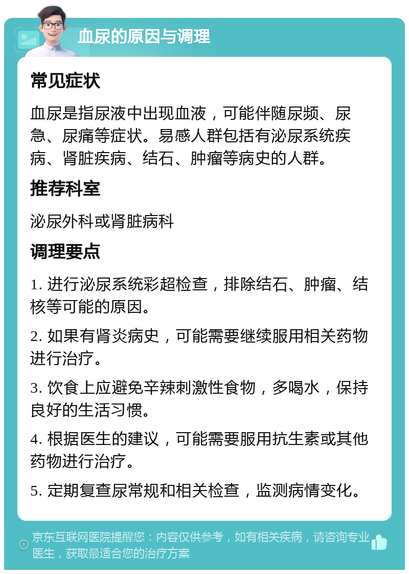 血尿的原因与调理 常见症状 血尿是指尿液中出现血液，可能伴随尿频、尿急、尿痛等症状。易感人群包括有泌尿系统疾病、肾脏疾病、结石、肿瘤等病史的人群。 推荐科室 泌尿外科或肾脏病科 调理要点 1. 进行泌尿系统彩超检查，排除结石、肿瘤、结核等可能的原因。 2. 如果有肾炎病史，可能需要继续服用相关药物进行治疗。 3. 饮食上应避免辛辣刺激性食物，多喝水，保持良好的生活习惯。 4. 根据医生的建议，可能需要服用抗生素或其他药物进行治疗。 5. 定期复查尿常规和相关检查，监测病情变化。