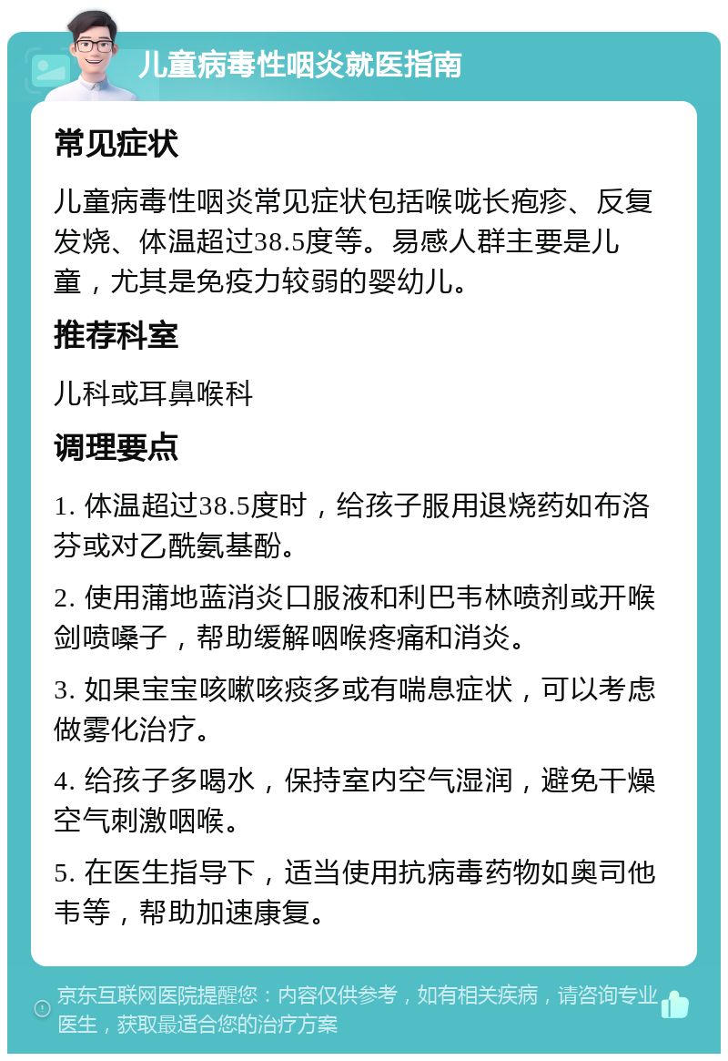 儿童病毒性咽炎就医指南 常见症状 儿童病毒性咽炎常见症状包括喉咙长疱疹、反复发烧、体温超过38.5度等。易感人群主要是儿童，尤其是免疫力较弱的婴幼儿。 推荐科室 儿科或耳鼻喉科 调理要点 1. 体温超过38.5度时，给孩子服用退烧药如布洛芬或对乙酰氨基酚。 2. 使用蒲地蓝消炎口服液和利巴韦林喷剂或开喉剑喷嗓子，帮助缓解咽喉疼痛和消炎。 3. 如果宝宝咳嗽咳痰多或有喘息症状，可以考虑做雾化治疗。 4. 给孩子多喝水，保持室内空气湿润，避免干燥空气刺激咽喉。 5. 在医生指导下，适当使用抗病毒药物如奥司他韦等，帮助加速康复。