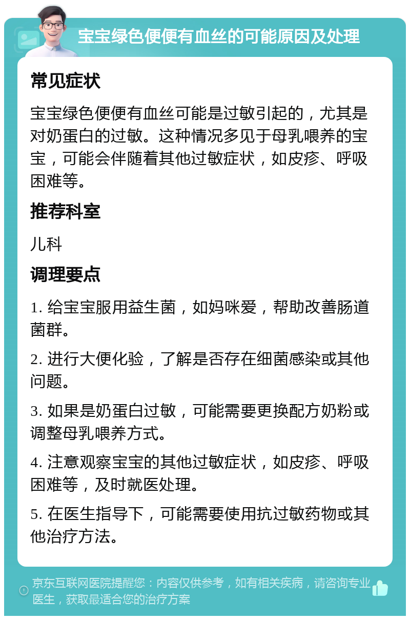 宝宝绿色便便有血丝的可能原因及处理 常见症状 宝宝绿色便便有血丝可能是过敏引起的，尤其是对奶蛋白的过敏。这种情况多见于母乳喂养的宝宝，可能会伴随着其他过敏症状，如皮疹、呼吸困难等。 推荐科室 儿科 调理要点 1. 给宝宝服用益生菌，如妈咪爱，帮助改善肠道菌群。 2. 进行大便化验，了解是否存在细菌感染或其他问题。 3. 如果是奶蛋白过敏，可能需要更换配方奶粉或调整母乳喂养方式。 4. 注意观察宝宝的其他过敏症状，如皮疹、呼吸困难等，及时就医处理。 5. 在医生指导下，可能需要使用抗过敏药物或其他治疗方法。