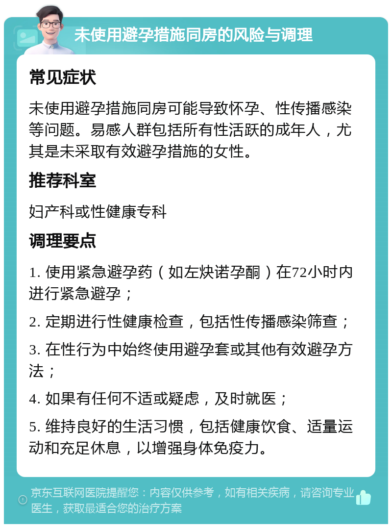 未使用避孕措施同房的风险与调理 常见症状 未使用避孕措施同房可能导致怀孕、性传播感染等问题。易感人群包括所有性活跃的成年人，尤其是未采取有效避孕措施的女性。 推荐科室 妇产科或性健康专科 调理要点 1. 使用紧急避孕药（如左炔诺孕酮）在72小时内进行紧急避孕； 2. 定期进行性健康检查，包括性传播感染筛查； 3. 在性行为中始终使用避孕套或其他有效避孕方法； 4. 如果有任何不适或疑虑，及时就医； 5. 维持良好的生活习惯，包括健康饮食、适量运动和充足休息，以增强身体免疫力。