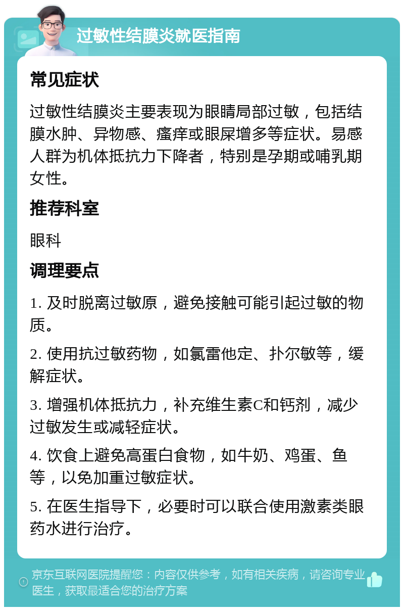 过敏性结膜炎就医指南 常见症状 过敏性结膜炎主要表现为眼睛局部过敏，包括结膜水肿、异物感、瘙痒或眼屎增多等症状。易感人群为机体抵抗力下降者，特别是孕期或哺乳期女性。 推荐科室 眼科 调理要点 1. 及时脱离过敏原，避免接触可能引起过敏的物质。 2. 使用抗过敏药物，如氯雷他定、扑尔敏等，缓解症状。 3. 增强机体抵抗力，补充维生素C和钙剂，减少过敏发生或减轻症状。 4. 饮食上避免高蛋白食物，如牛奶、鸡蛋、鱼等，以免加重过敏症状。 5. 在医生指导下，必要时可以联合使用激素类眼药水进行治疗。