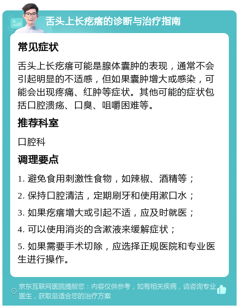 舌头上长疙瘩的诊断与治疗指南 常见症状 舌头上长疙瘩可能是腺体囊肿的表现，通常不会引起明显的不适感，但如果囊肿增大或感染，可能会出现疼痛、红肿等症状。其他可能的症状包括口腔溃疡、口臭、咀嚼困难等。 推荐科室 口腔科 调理要点 1. 避免食用刺激性食物，如辣椒、酒精等； 2. 保持口腔清洁，定期刷牙和使用漱口水； 3. 如果疙瘩增大或引起不适，应及时就医； 4. 可以使用消炎的含漱液来缓解症状； 5. 如果需要手术切除，应选择正规医院和专业医生进行操作。