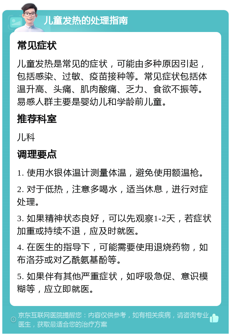 儿童发热的处理指南 常见症状 儿童发热是常见的症状，可能由多种原因引起，包括感染、过敏、疫苗接种等。常见症状包括体温升高、头痛、肌肉酸痛、乏力、食欲不振等。易感人群主要是婴幼儿和学龄前儿童。 推荐科室 儿科 调理要点 1. 使用水银体温计测量体温，避免使用额温枪。 2. 对于低热，注意多喝水，适当休息，进行对症处理。 3. 如果精神状态良好，可以先观察1-2天，若症状加重或持续不退，应及时就医。 4. 在医生的指导下，可能需要使用退烧药物，如布洛芬或对乙酰氨基酚等。 5. 如果伴有其他严重症状，如呼吸急促、意识模糊等，应立即就医。