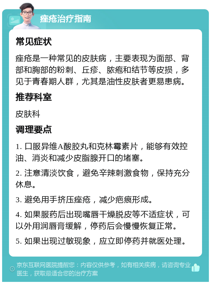 痤疮治疗指南 常见症状 痤疮是一种常见的皮肤病，主要表现为面部、背部和胸部的粉刺、丘疹、脓疱和结节等皮损，多见于青春期人群，尤其是油性皮肤者更易患病。 推荐科室 皮肤科 调理要点 1. 口服异维A酸胶丸和克林霉素片，能够有效控油、消炎和减少皮脂腺开口的堵塞。 2. 注意清淡饮食，避免辛辣刺激食物，保持充分休息。 3. 避免用手挤压痤疮，减少疤痕形成。 4. 如果服药后出现嘴唇干燥脱皮等不适症状，可以外用润唇膏缓解，停药后会慢慢恢复正常。 5. 如果出现过敏现象，应立即停药并就医处理。