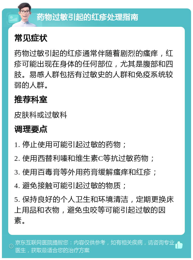 药物过敏引起的红疹处理指南 常见症状 药物过敏引起的红疹通常伴随着剧烈的瘙痒，红疹可能出现在身体的任何部位，尤其是腹部和四肢。易感人群包括有过敏史的人群和免疫系统较弱的人群。 推荐科室 皮肤科或过敏科 调理要点 1. 停止使用可能引起过敏的药物； 2. 使用西替利嗪和维生素C等抗过敏药物； 3. 使用百毒膏等外用药膏缓解瘙痒和红疹； 4. 避免接触可能引起过敏的物质； 5. 保持良好的个人卫生和环境清洁，定期更换床上用品和衣物，避免虫咬等可能引起过敏的因素。