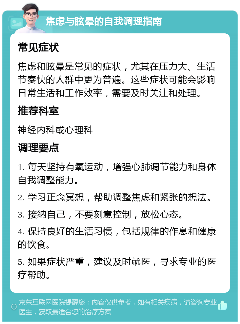 焦虑与眩晕的自我调理指南 常见症状 焦虑和眩晕是常见的症状，尤其在压力大、生活节奏快的人群中更为普遍。这些症状可能会影响日常生活和工作效率，需要及时关注和处理。 推荐科室 神经内科或心理科 调理要点 1. 每天坚持有氧运动，增强心肺调节能力和身体自我调整能力。 2. 学习正念冥想，帮助调整焦虑和紧张的想法。 3. 接纳自己，不要刻意控制，放松心态。 4. 保持良好的生活习惯，包括规律的作息和健康的饮食。 5. 如果症状严重，建议及时就医，寻求专业的医疗帮助。