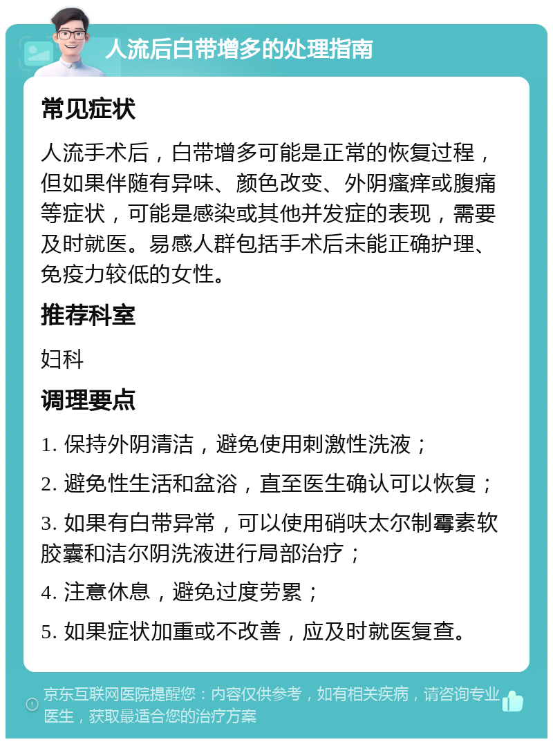 人流后白带增多的处理指南 常见症状 人流手术后，白带增多可能是正常的恢复过程，但如果伴随有异味、颜色改变、外阴瘙痒或腹痛等症状，可能是感染或其他并发症的表现，需要及时就医。易感人群包括手术后未能正确护理、免疫力较低的女性。 推荐科室 妇科 调理要点 1. 保持外阴清洁，避免使用刺激性洗液； 2. 避免性生活和盆浴，直至医生确认可以恢复； 3. 如果有白带异常，可以使用硝呋太尔制霉素软胶囊和洁尔阴洗液进行局部治疗； 4. 注意休息，避免过度劳累； 5. 如果症状加重或不改善，应及时就医复查。