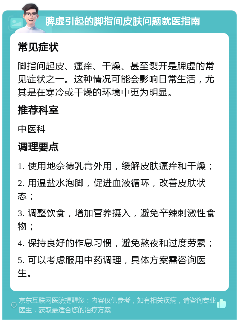 脾虚引起的脚指间皮肤问题就医指南 常见症状 脚指间起皮、瘙痒、干燥、甚至裂开是脾虚的常见症状之一。这种情况可能会影响日常生活，尤其是在寒冷或干燥的环境中更为明显。 推荐科室 中医科 调理要点 1. 使用地奈德乳膏外用，缓解皮肤瘙痒和干燥； 2. 用温盐水泡脚，促进血液循环，改善皮肤状态； 3. 调整饮食，增加营养摄入，避免辛辣刺激性食物； 4. 保持良好的作息习惯，避免熬夜和过度劳累； 5. 可以考虑服用中药调理，具体方案需咨询医生。