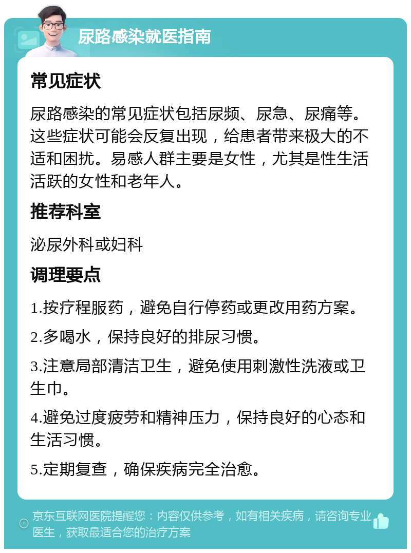 尿路感染就医指南 常见症状 尿路感染的常见症状包括尿频、尿急、尿痛等。这些症状可能会反复出现，给患者带来极大的不适和困扰。易感人群主要是女性，尤其是性生活活跃的女性和老年人。 推荐科室 泌尿外科或妇科 调理要点 1.按疗程服药，避免自行停药或更改用药方案。 2.多喝水，保持良好的排尿习惯。 3.注意局部清洁卫生，避免使用刺激性洗液或卫生巾。 4.避免过度疲劳和精神压力，保持良好的心态和生活习惯。 5.定期复查，确保疾病完全治愈。