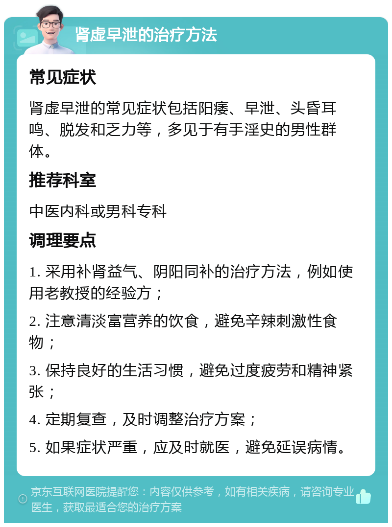 肾虚早泄的治疗方法 常见症状 肾虚早泄的常见症状包括阳痿、早泄、头昏耳鸣、脱发和乏力等，多见于有手淫史的男性群体。 推荐科室 中医内科或男科专科 调理要点 1. 采用补肾益气、阴阳同补的治疗方法，例如使用老教授的经验方； 2. 注意清淡富营养的饮食，避免辛辣刺激性食物； 3. 保持良好的生活习惯，避免过度疲劳和精神紧张； 4. 定期复查，及时调整治疗方案； 5. 如果症状严重，应及时就医，避免延误病情。