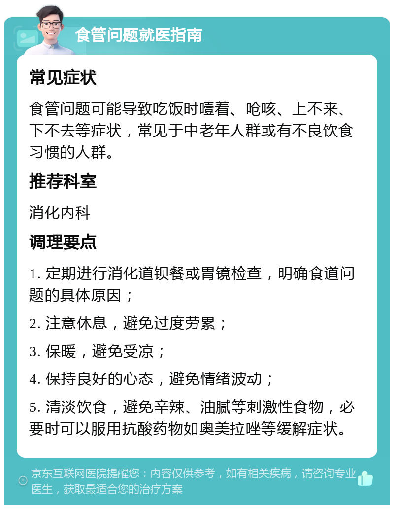 食管问题就医指南 常见症状 食管问题可能导致吃饭时噎着、呛咳、上不来、下不去等症状，常见于中老年人群或有不良饮食习惯的人群。 推荐科室 消化内科 调理要点 1. 定期进行消化道钡餐或胃镜检查，明确食道问题的具体原因； 2. 注意休息，避免过度劳累； 3. 保暖，避免受凉； 4. 保持良好的心态，避免情绪波动； 5. 清淡饮食，避免辛辣、油腻等刺激性食物，必要时可以服用抗酸药物如奥美拉唑等缓解症状。