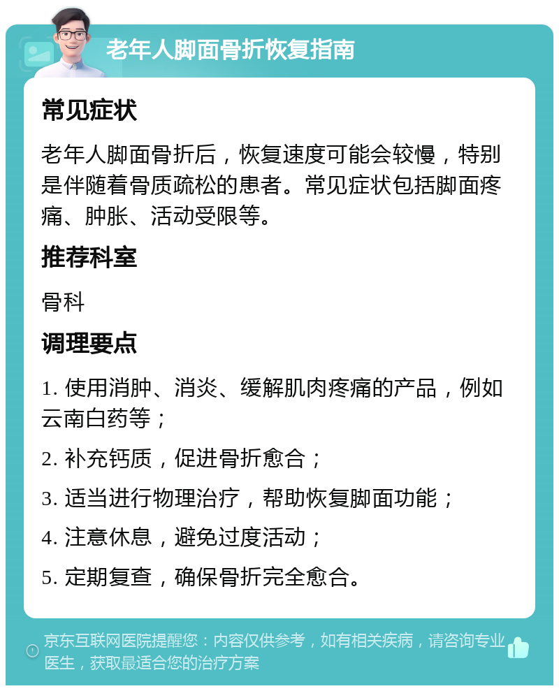 老年人脚面骨折恢复指南 常见症状 老年人脚面骨折后，恢复速度可能会较慢，特别是伴随着骨质疏松的患者。常见症状包括脚面疼痛、肿胀、活动受限等。 推荐科室 骨科 调理要点 1. 使用消肿、消炎、缓解肌肉疼痛的产品，例如云南白药等； 2. 补充钙质，促进骨折愈合； 3. 适当进行物理治疗，帮助恢复脚面功能； 4. 注意休息，避免过度活动； 5. 定期复查，确保骨折完全愈合。