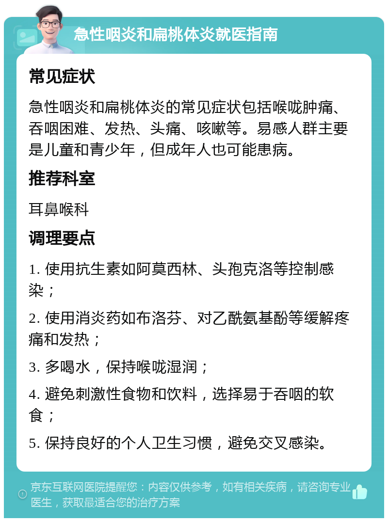 急性咽炎和扁桃体炎就医指南 常见症状 急性咽炎和扁桃体炎的常见症状包括喉咙肿痛、吞咽困难、发热、头痛、咳嗽等。易感人群主要是儿童和青少年，但成年人也可能患病。 推荐科室 耳鼻喉科 调理要点 1. 使用抗生素如阿莫西林、头孢克洛等控制感染； 2. 使用消炎药如布洛芬、对乙酰氨基酚等缓解疼痛和发热； 3. 多喝水，保持喉咙湿润； 4. 避免刺激性食物和饮料，选择易于吞咽的软食； 5. 保持良好的个人卫生习惯，避免交叉感染。