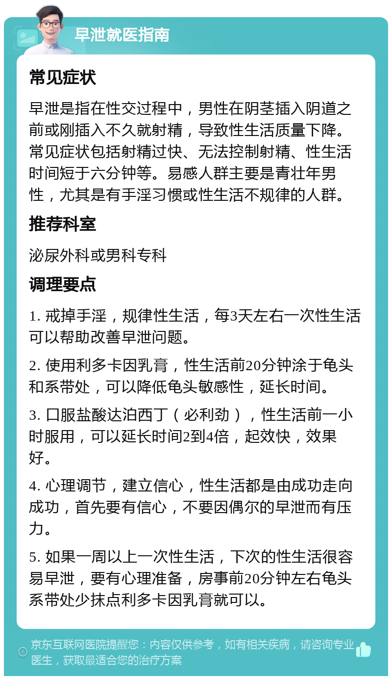 早泄就医指南 常见症状 早泄是指在性交过程中，男性在阴茎插入阴道之前或刚插入不久就射精，导致性生活质量下降。常见症状包括射精过快、无法控制射精、性生活时间短于六分钟等。易感人群主要是青壮年男性，尤其是有手淫习惯或性生活不规律的人群。 推荐科室 泌尿外科或男科专科 调理要点 1. 戒掉手淫，规律性生活，每3天左右一次性生活可以帮助改善早泄问题。 2. 使用利多卡因乳膏，性生活前20分钟涂于龟头和系带处，可以降低龟头敏感性，延长时间。 3. 口服盐酸达泊西丁（必利劲），性生活前一小时服用，可以延长时间2到4倍，起效快，效果好。 4. 心理调节，建立信心，性生活都是由成功走向成功，首先要有信心，不要因偶尔的早泄而有压力。 5. 如果一周以上一次性生活，下次的性生活很容易早泄，要有心理准备，房事前20分钟左右龟头系带处少抹点利多卡因乳膏就可以。