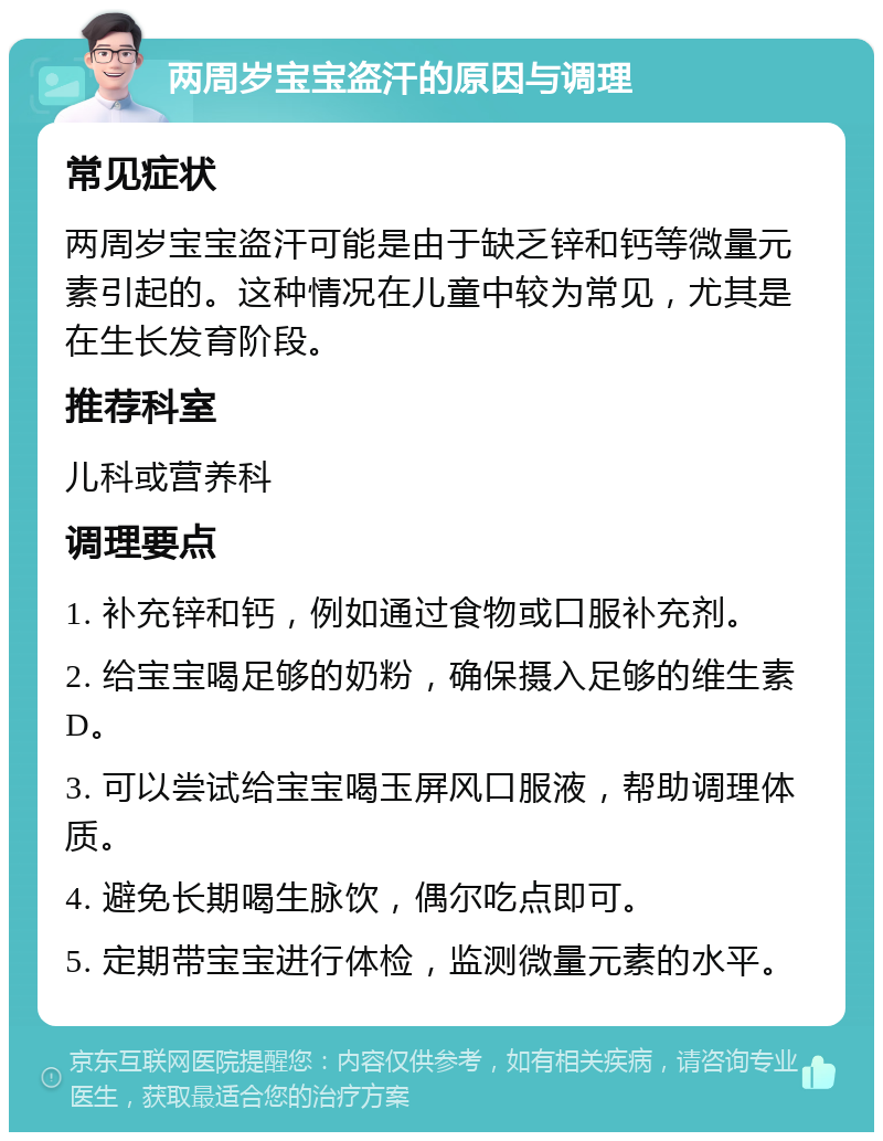 两周岁宝宝盗汗的原因与调理 常见症状 两周岁宝宝盗汗可能是由于缺乏锌和钙等微量元素引起的。这种情况在儿童中较为常见，尤其是在生长发育阶段。 推荐科室 儿科或营养科 调理要点 1. 补充锌和钙，例如通过食物或口服补充剂。 2. 给宝宝喝足够的奶粉，确保摄入足够的维生素D。 3. 可以尝试给宝宝喝玉屏风口服液，帮助调理体质。 4. 避免长期喝生脉饮，偶尔吃点即可。 5. 定期带宝宝进行体检，监测微量元素的水平。