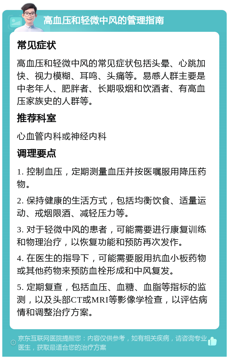 高血压和轻微中风的管理指南 常见症状 高血压和轻微中风的常见症状包括头晕、心跳加快、视力模糊、耳鸣、头痛等。易感人群主要是中老年人、肥胖者、长期吸烟和饮酒者、有高血压家族史的人群等。 推荐科室 心血管内科或神经内科 调理要点 1. 控制血压，定期测量血压并按医嘱服用降压药物。 2. 保持健康的生活方式，包括均衡饮食、适量运动、戒烟限酒、减轻压力等。 3. 对于轻微中风的患者，可能需要进行康复训练和物理治疗，以恢复功能和预防再次发作。 4. 在医生的指导下，可能需要服用抗血小板药物或其他药物来预防血栓形成和中风复发。 5. 定期复查，包括血压、血糖、血脂等指标的监测，以及头部CT或MRI等影像学检查，以评估病情和调整治疗方案。