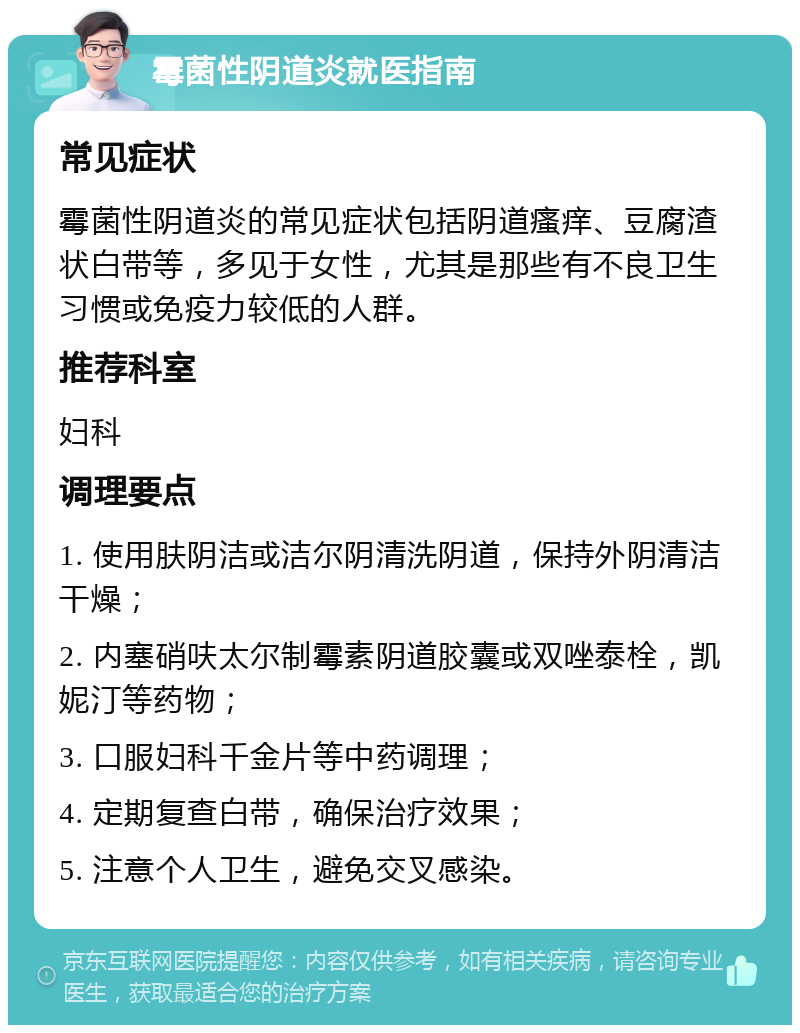 霉菌性阴道炎就医指南 常见症状 霉菌性阴道炎的常见症状包括阴道瘙痒、豆腐渣状白带等，多见于女性，尤其是那些有不良卫生习惯或免疫力较低的人群。 推荐科室 妇科 调理要点 1. 使用肤阴洁或洁尔阴清洗阴道，保持外阴清洁干燥； 2. 内塞硝呋太尔制霉素阴道胶囊或双唑泰栓，凯妮汀等药物； 3. 口服妇科千金片等中药调理； 4. 定期复查白带，确保治疗效果； 5. 注意个人卫生，避免交叉感染。