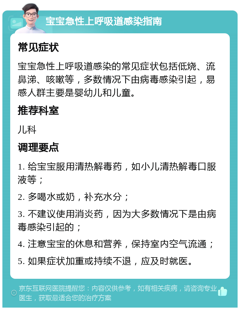 宝宝急性上呼吸道感染指南 常见症状 宝宝急性上呼吸道感染的常见症状包括低烧、流鼻涕、咳嗽等，多数情况下由病毒感染引起，易感人群主要是婴幼儿和儿童。 推荐科室 儿科 调理要点 1. 给宝宝服用清热解毒药，如小儿清热解毒口服液等； 2. 多喝水或奶，补充水分； 3. 不建议使用消炎药，因为大多数情况下是由病毒感染引起的； 4. 注意宝宝的休息和营养，保持室内空气流通； 5. 如果症状加重或持续不退，应及时就医。