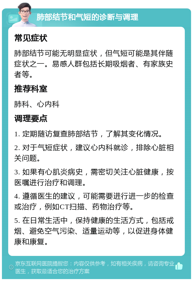 肺部结节和气短的诊断与调理 常见症状 肺部结节可能无明显症状，但气短可能是其伴随症状之一。易感人群包括长期吸烟者、有家族史者等。 推荐科室 肺科、心内科 调理要点 1. 定期随访复查肺部结节，了解其变化情况。 2. 对于气短症状，建议心内科就诊，排除心脏相关问题。 3. 如果有心肌炎病史，需密切关注心脏健康，按医嘱进行治疗和调理。 4. 遵循医生的建议，可能需要进行进一步的检查或治疗，例如CT扫描、药物治疗等。 5. 在日常生活中，保持健康的生活方式，包括戒烟、避免空气污染、适量运动等，以促进身体健康和康复。