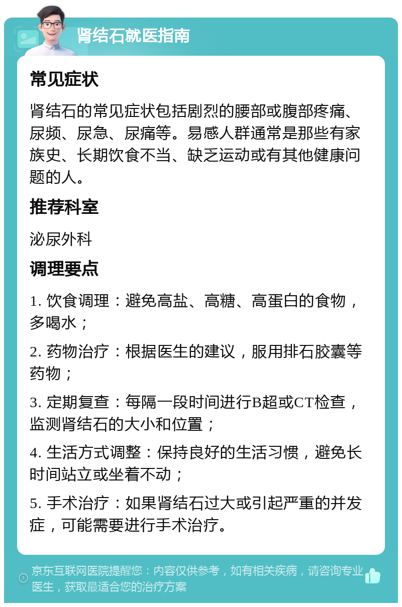 肾结石就医指南 常见症状 肾结石的常见症状包括剧烈的腰部或腹部疼痛、尿频、尿急、尿痛等。易感人群通常是那些有家族史、长期饮食不当、缺乏运动或有其他健康问题的人。 推荐科室 泌尿外科 调理要点 1. 饮食调理：避免高盐、高糖、高蛋白的食物，多喝水； 2. 药物治疗：根据医生的建议，服用排石胶囊等药物； 3. 定期复查：每隔一段时间进行B超或CT检查，监测肾结石的大小和位置； 4. 生活方式调整：保持良好的生活习惯，避免长时间站立或坐着不动； 5. 手术治疗：如果肾结石过大或引起严重的并发症，可能需要进行手术治疗。