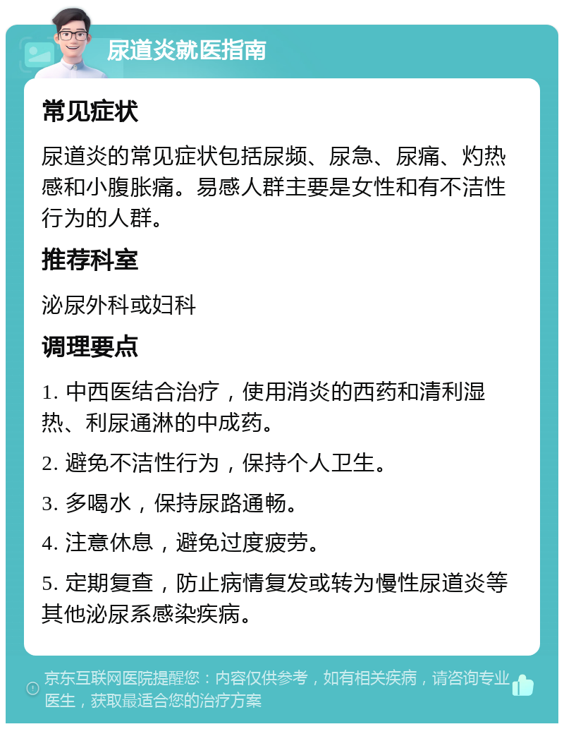 尿道炎就医指南 常见症状 尿道炎的常见症状包括尿频、尿急、尿痛、灼热感和小腹胀痛。易感人群主要是女性和有不洁性行为的人群。 推荐科室 泌尿外科或妇科 调理要点 1. 中西医结合治疗，使用消炎的西药和清利湿热、利尿通淋的中成药。 2. 避免不洁性行为，保持个人卫生。 3. 多喝水，保持尿路通畅。 4. 注意休息，避免过度疲劳。 5. 定期复查，防止病情复发或转为慢性尿道炎等其他泌尿系感染疾病。