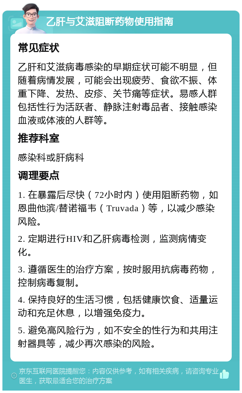 乙肝与艾滋阻断药物使用指南 常见症状 乙肝和艾滋病毒感染的早期症状可能不明显，但随着病情发展，可能会出现疲劳、食欲不振、体重下降、发热、皮疹、关节痛等症状。易感人群包括性行为活跃者、静脉注射毒品者、接触感染血液或体液的人群等。 推荐科室 感染科或肝病科 调理要点 1. 在暴露后尽快（72小时内）使用阻断药物，如恩曲他滨/替诺福韦（Truvada）等，以减少感染风险。 2. 定期进行HIV和乙肝病毒检测，监测病情变化。 3. 遵循医生的治疗方案，按时服用抗病毒药物，控制病毒复制。 4. 保持良好的生活习惯，包括健康饮食、适量运动和充足休息，以增强免疫力。 5. 避免高风险行为，如不安全的性行为和共用注射器具等，减少再次感染的风险。