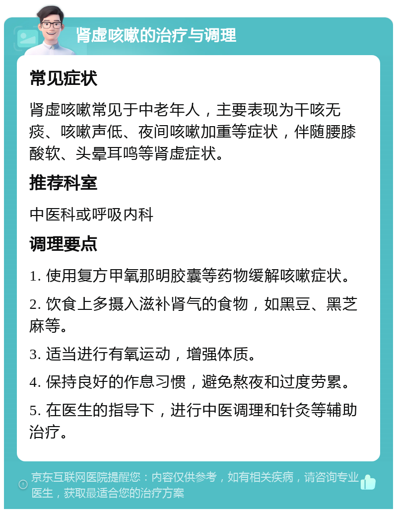 肾虚咳嗽的治疗与调理 常见症状 肾虚咳嗽常见于中老年人，主要表现为干咳无痰、咳嗽声低、夜间咳嗽加重等症状，伴随腰膝酸软、头晕耳鸣等肾虚症状。 推荐科室 中医科或呼吸内科 调理要点 1. 使用复方甲氧那明胶囊等药物缓解咳嗽症状。 2. 饮食上多摄入滋补肾气的食物，如黑豆、黑芝麻等。 3. 适当进行有氧运动，增强体质。 4. 保持良好的作息习惯，避免熬夜和过度劳累。 5. 在医生的指导下，进行中医调理和针灸等辅助治疗。