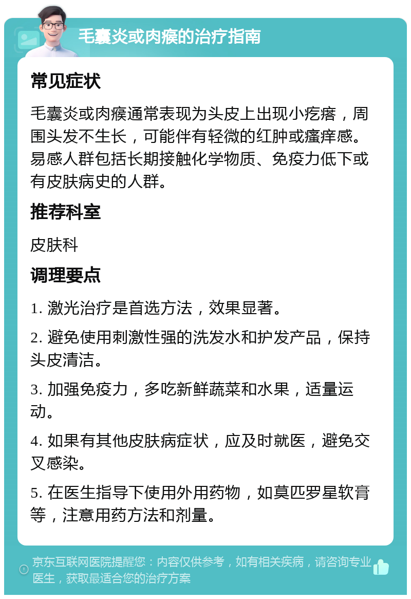 毛囊炎或肉瘊的治疗指南 常见症状 毛囊炎或肉瘊通常表现为头皮上出现小疙瘩，周围头发不生长，可能伴有轻微的红肿或瘙痒感。易感人群包括长期接触化学物质、免疫力低下或有皮肤病史的人群。 推荐科室 皮肤科 调理要点 1. 激光治疗是首选方法，效果显著。 2. 避免使用刺激性强的洗发水和护发产品，保持头皮清洁。 3. 加强免疫力，多吃新鲜蔬菜和水果，适量运动。 4. 如果有其他皮肤病症状，应及时就医，避免交叉感染。 5. 在医生指导下使用外用药物，如莫匹罗星软膏等，注意用药方法和剂量。