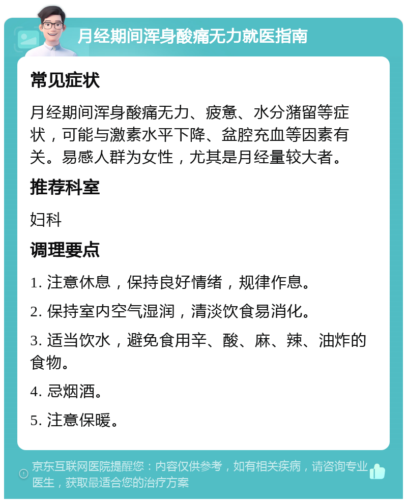 月经期间浑身酸痛无力就医指南 常见症状 月经期间浑身酸痛无力、疲惫、水分潴留等症状，可能与激素水平下降、盆腔充血等因素有关。易感人群为女性，尤其是月经量较大者。 推荐科室 妇科 调理要点 1. 注意休息，保持良好情绪，规律作息。 2. 保持室内空气湿润，清淡饮食易消化。 3. 适当饮水，避免食用辛、酸、麻、辣、油炸的食物。 4. 忌烟酒。 5. 注意保暖。