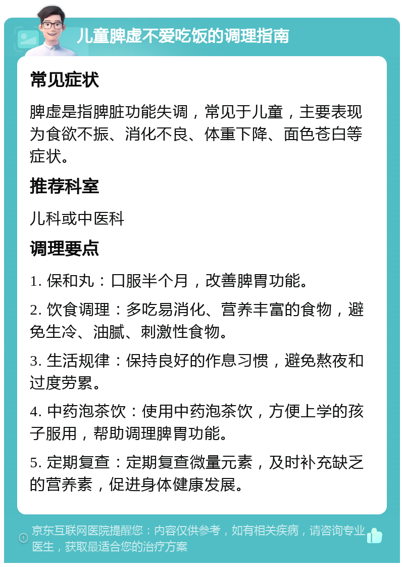 儿童脾虚不爱吃饭的调理指南 常见症状 脾虚是指脾脏功能失调，常见于儿童，主要表现为食欲不振、消化不良、体重下降、面色苍白等症状。 推荐科室 儿科或中医科 调理要点 1. 保和丸：口服半个月，改善脾胃功能。 2. 饮食调理：多吃易消化、营养丰富的食物，避免生冷、油腻、刺激性食物。 3. 生活规律：保持良好的作息习惯，避免熬夜和过度劳累。 4. 中药泡茶饮：使用中药泡茶饮，方便上学的孩子服用，帮助调理脾胃功能。 5. 定期复查：定期复查微量元素，及时补充缺乏的营养素，促进身体健康发展。