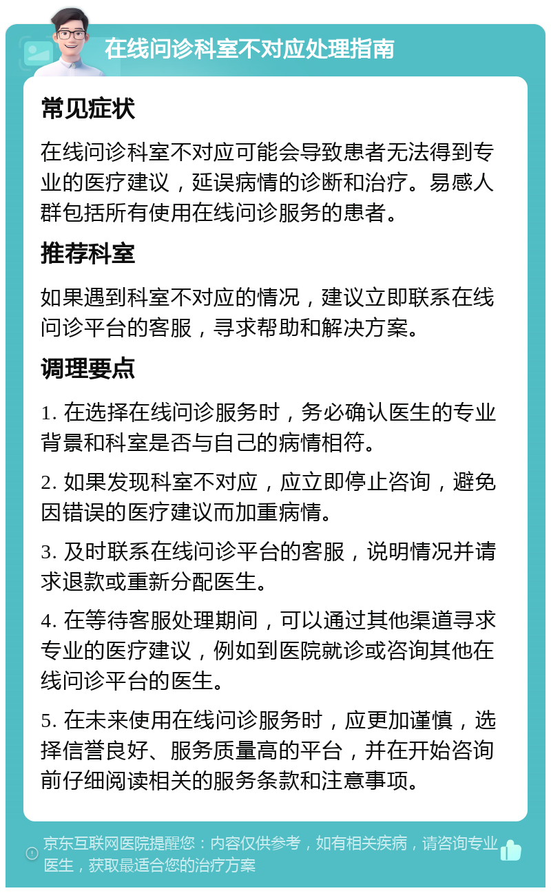 在线问诊科室不对应处理指南 常见症状 在线问诊科室不对应可能会导致患者无法得到专业的医疗建议，延误病情的诊断和治疗。易感人群包括所有使用在线问诊服务的患者。 推荐科室 如果遇到科室不对应的情况，建议立即联系在线问诊平台的客服，寻求帮助和解决方案。 调理要点 1. 在选择在线问诊服务时，务必确认医生的专业背景和科室是否与自己的病情相符。 2. 如果发现科室不对应，应立即停止咨询，避免因错误的医疗建议而加重病情。 3. 及时联系在线问诊平台的客服，说明情况并请求退款或重新分配医生。 4. 在等待客服处理期间，可以通过其他渠道寻求专业的医疗建议，例如到医院就诊或咨询其他在线问诊平台的医生。 5. 在未来使用在线问诊服务时，应更加谨慎，选择信誉良好、服务质量高的平台，并在开始咨询前仔细阅读相关的服务条款和注意事项。