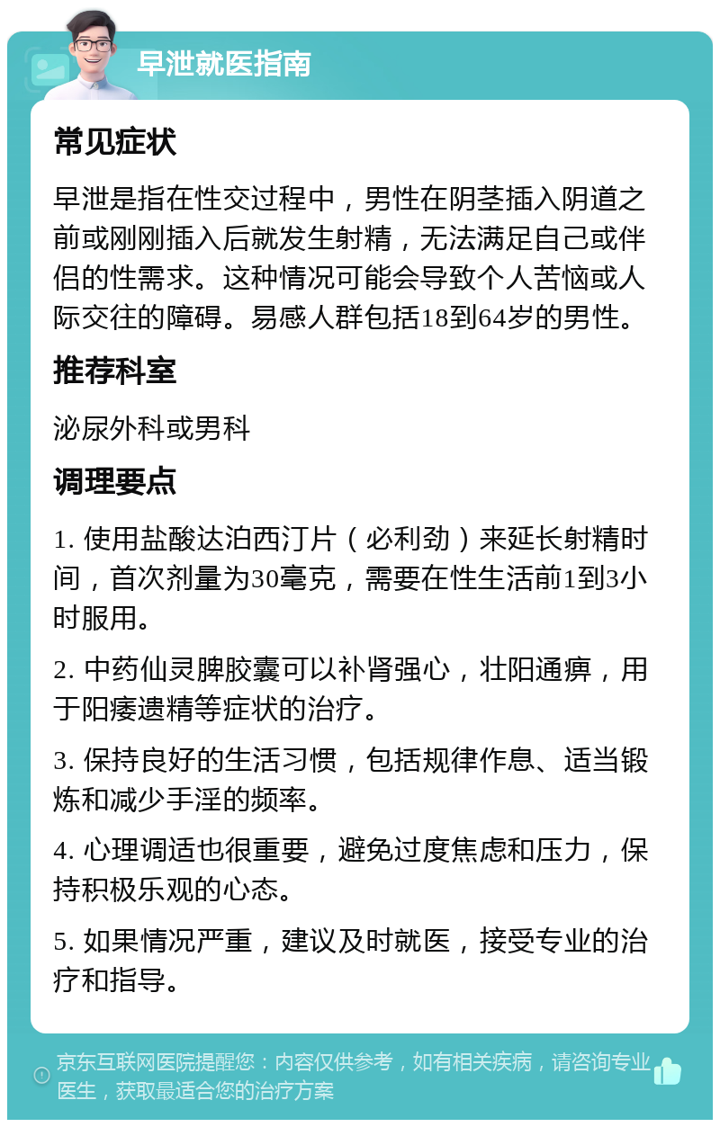 早泄就医指南 常见症状 早泄是指在性交过程中，男性在阴茎插入阴道之前或刚刚插入后就发生射精，无法满足自己或伴侣的性需求。这种情况可能会导致个人苦恼或人际交往的障碍。易感人群包括18到64岁的男性。 推荐科室 泌尿外科或男科 调理要点 1. 使用盐酸达泊西汀片（必利劲）来延长射精时间，首次剂量为30毫克，需要在性生活前1到3小时服用。 2. 中药仙灵脾胶囊可以补肾强心，壮阳通痹，用于阳痿遗精等症状的治疗。 3. 保持良好的生活习惯，包括规律作息、适当锻炼和减少手淫的频率。 4. 心理调适也很重要，避免过度焦虑和压力，保持积极乐观的心态。 5. 如果情况严重，建议及时就医，接受专业的治疗和指导。