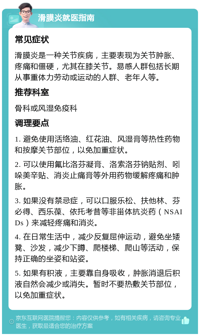 滑膜炎就医指南 常见症状 滑膜炎是一种关节疾病，主要表现为关节肿胀、疼痛和僵硬，尤其在膝关节。易感人群包括长期从事重体力劳动或运动的人群、老年人等。 推荐科室 骨科或风湿免疫科 调理要点 1. 避免使用活络油、红花油、风湿膏等热性药物和按摩关节部位，以免加重症状。 2. 可以使用氟比洛芬凝膏、洛索洛芬钠贴剂、吲哚美辛贴、消炎止痛膏等外用药物缓解疼痛和肿胀。 3. 如果没有禁忌症，可以口服乐松、扶他林、芬必得、西乐葆、依托考昔等非甾体抗炎药（NSAIDs）来减轻疼痛和消炎。 4. 在日常生活中，减少反复屈伸运动，避免坐矮凳、沙发，减少下蹲、爬楼梯、爬山等活动，保持正确的坐姿和站姿。 5. 如果有积液，主要靠自身吸收，肿胀消退后积液自然会减少或消失。暂时不要热敷关节部位，以免加重症状。