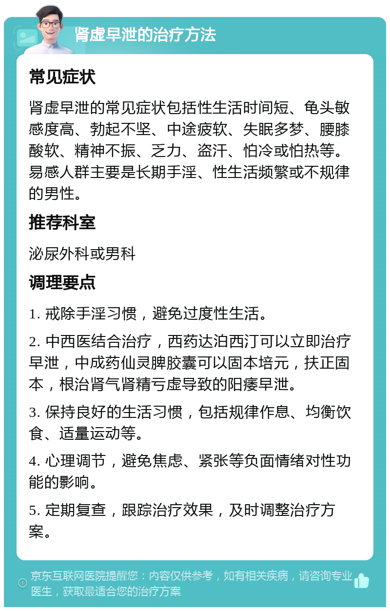 肾虚早泄的治疗方法 常见症状 肾虚早泄的常见症状包括性生活时间短、龟头敏感度高、勃起不坚、中途疲软、失眠多梦、腰膝酸软、精神不振、乏力、盗汗、怕冷或怕热等。易感人群主要是长期手淫、性生活频繁或不规律的男性。 推荐科室 泌尿外科或男科 调理要点 1. 戒除手淫习惯，避免过度性生活。 2. 中西医结合治疗，西药达泊西汀可以立即治疗早泄，中成药仙灵脾胶囊可以固本培元，扶正固本，根治肾气肾精亏虚导致的阳痿早泄。 3. 保持良好的生活习惯，包括规律作息、均衡饮食、适量运动等。 4. 心理调节，避免焦虑、紧张等负面情绪对性功能的影响。 5. 定期复查，跟踪治疗效果，及时调整治疗方案。