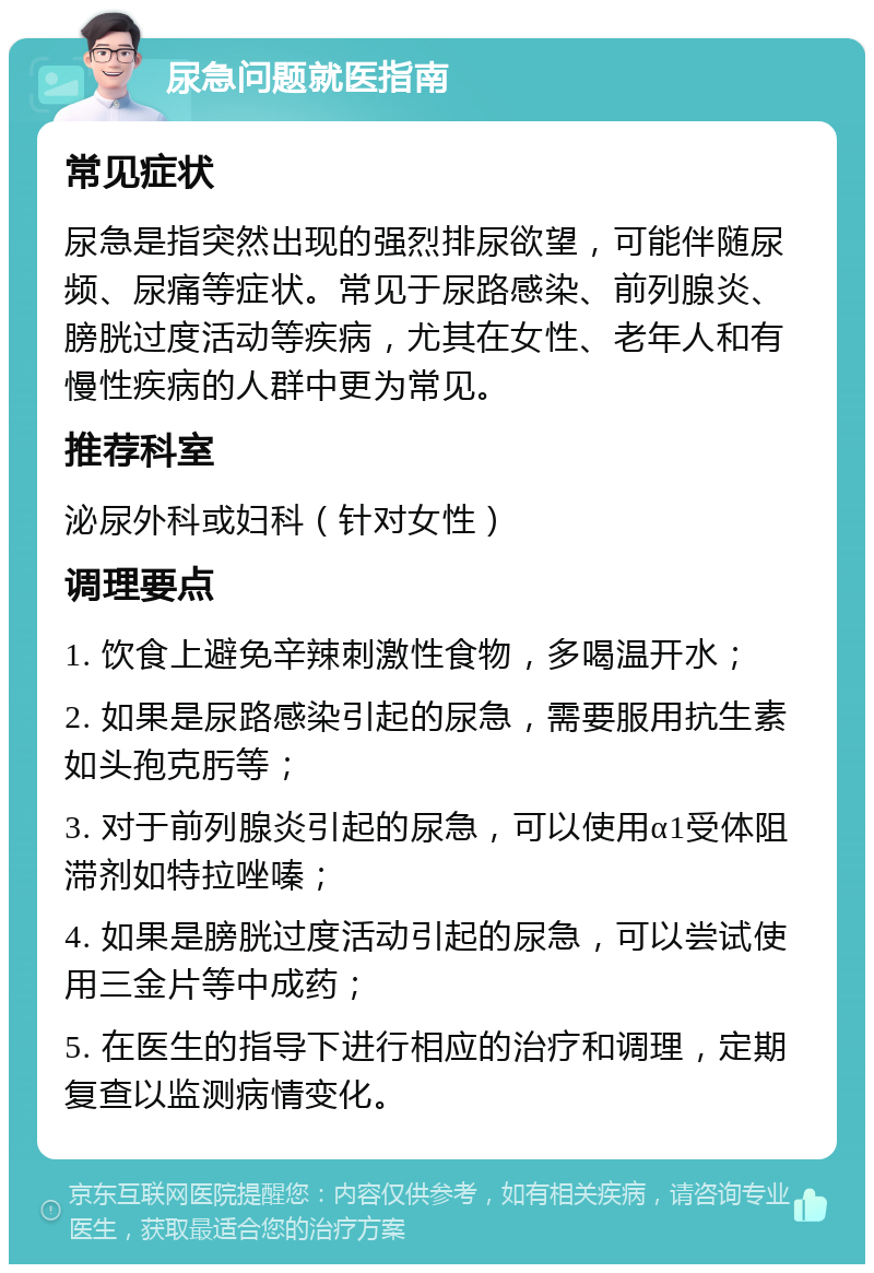 尿急问题就医指南 常见症状 尿急是指突然出现的强烈排尿欲望，可能伴随尿频、尿痛等症状。常见于尿路感染、前列腺炎、膀胱过度活动等疾病，尤其在女性、老年人和有慢性疾病的人群中更为常见。 推荐科室 泌尿外科或妇科（针对女性） 调理要点 1. 饮食上避免辛辣刺激性食物，多喝温开水； 2. 如果是尿路感染引起的尿急，需要服用抗生素如头孢克肟等； 3. 对于前列腺炎引起的尿急，可以使用α1受体阻滞剂如特拉唑嗪； 4. 如果是膀胱过度活动引起的尿急，可以尝试使用三金片等中成药； 5. 在医生的指导下进行相应的治疗和调理，定期复查以监测病情变化。