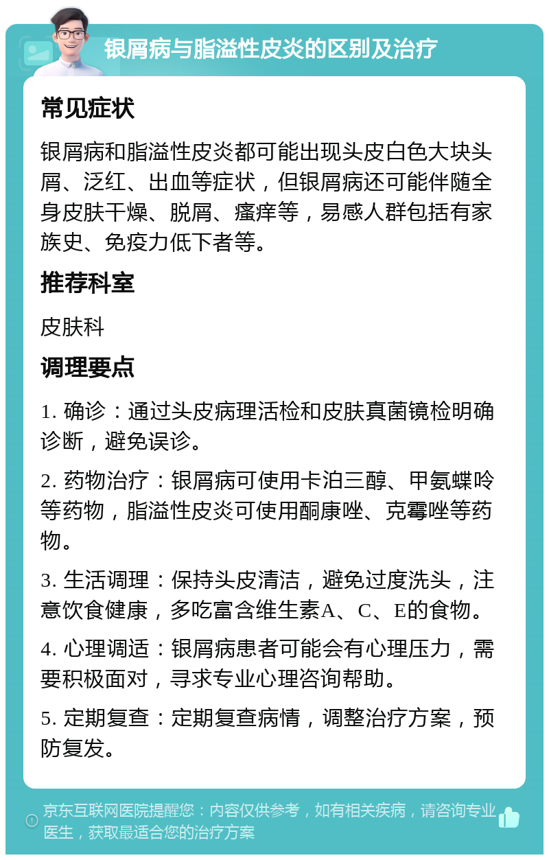 银屑病与脂溢性皮炎的区别及治疗 常见症状 银屑病和脂溢性皮炎都可能出现头皮白色大块头屑、泛红、出血等症状，但银屑病还可能伴随全身皮肤干燥、脱屑、瘙痒等，易感人群包括有家族史、免疫力低下者等。 推荐科室 皮肤科 调理要点 1. 确诊：通过头皮病理活检和皮肤真菌镜检明确诊断，避免误诊。 2. 药物治疗：银屑病可使用卡泊三醇、甲氨蝶呤等药物，脂溢性皮炎可使用酮康唑、克霉唑等药物。 3. 生活调理：保持头皮清洁，避免过度洗头，注意饮食健康，多吃富含维生素A、C、E的食物。 4. 心理调适：银屑病患者可能会有心理压力，需要积极面对，寻求专业心理咨询帮助。 5. 定期复查：定期复查病情，调整治疗方案，预防复发。