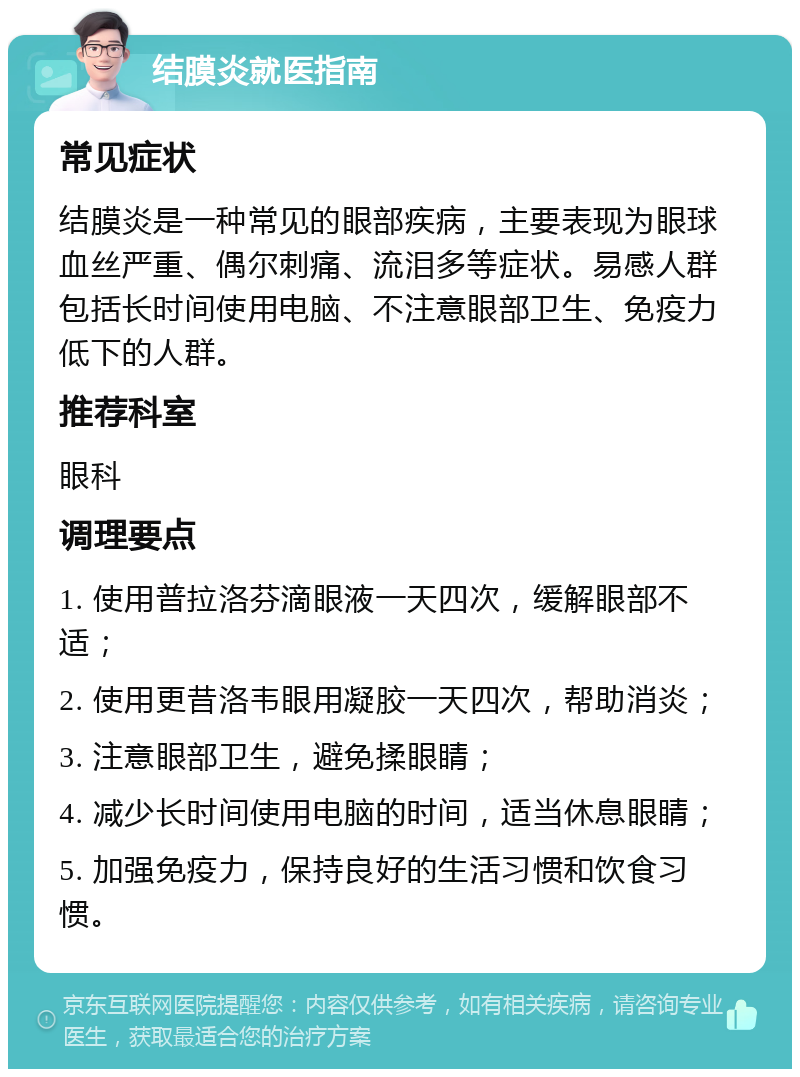 结膜炎就医指南 常见症状 结膜炎是一种常见的眼部疾病，主要表现为眼球血丝严重、偶尔刺痛、流泪多等症状。易感人群包括长时间使用电脑、不注意眼部卫生、免疫力低下的人群。 推荐科室 眼科 调理要点 1. 使用普拉洛芬滴眼液一天四次，缓解眼部不适； 2. 使用更昔洛韦眼用凝胶一天四次，帮助消炎； 3. 注意眼部卫生，避免揉眼睛； 4. 减少长时间使用电脑的时间，适当休息眼睛； 5. 加强免疫力，保持良好的生活习惯和饮食习惯。