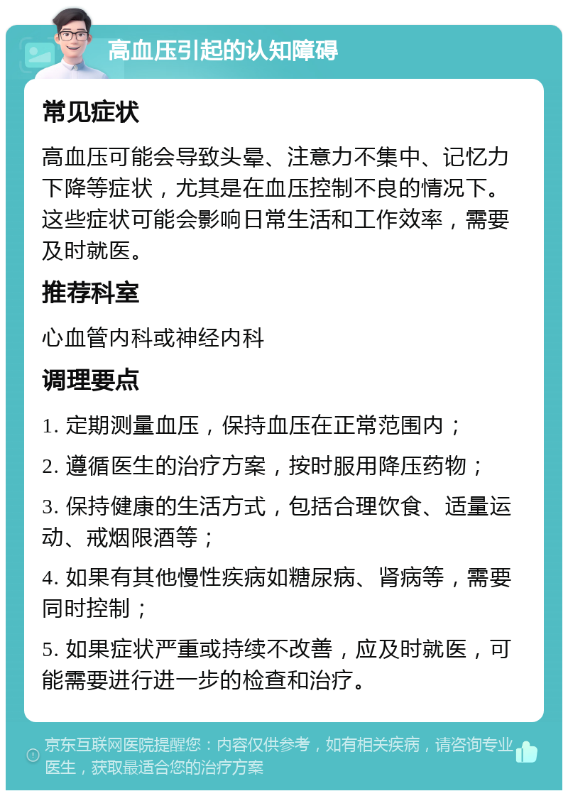 高血压引起的认知障碍 常见症状 高血压可能会导致头晕、注意力不集中、记忆力下降等症状，尤其是在血压控制不良的情况下。这些症状可能会影响日常生活和工作效率，需要及时就医。 推荐科室 心血管内科或神经内科 调理要点 1. 定期测量血压，保持血压在正常范围内； 2. 遵循医生的治疗方案，按时服用降压药物； 3. 保持健康的生活方式，包括合理饮食、适量运动、戒烟限酒等； 4. 如果有其他慢性疾病如糖尿病、肾病等，需要同时控制； 5. 如果症状严重或持续不改善，应及时就医，可能需要进行进一步的检查和治疗。