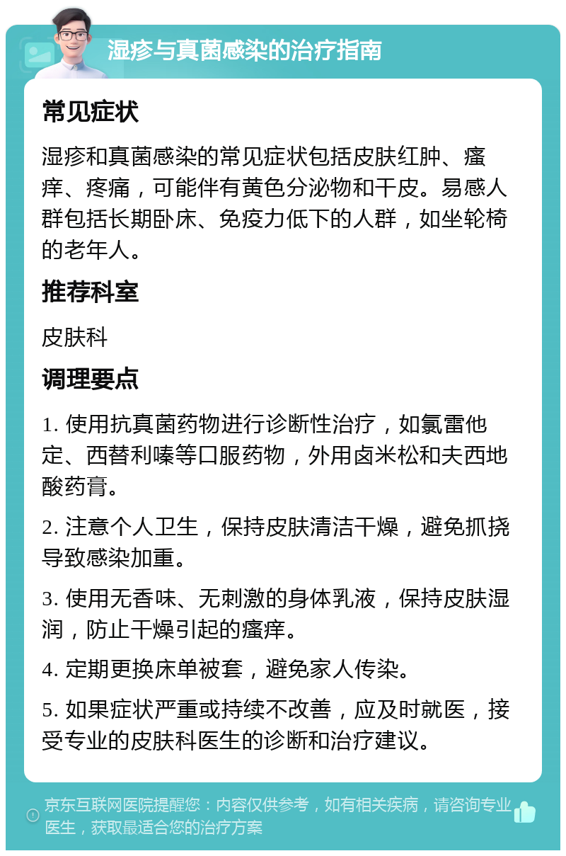 湿疹与真菌感染的治疗指南 常见症状 湿疹和真菌感染的常见症状包括皮肤红肿、瘙痒、疼痛，可能伴有黄色分泌物和干皮。易感人群包括长期卧床、免疫力低下的人群，如坐轮椅的老年人。 推荐科室 皮肤科 调理要点 1. 使用抗真菌药物进行诊断性治疗，如氯雷他定、西替利嗪等口服药物，外用卤米松和夫西地酸药膏。 2. 注意个人卫生，保持皮肤清洁干燥，避免抓挠导致感染加重。 3. 使用无香味、无刺激的身体乳液，保持皮肤湿润，防止干燥引起的瘙痒。 4. 定期更换床单被套，避免家人传染。 5. 如果症状严重或持续不改善，应及时就医，接受专业的皮肤科医生的诊断和治疗建议。