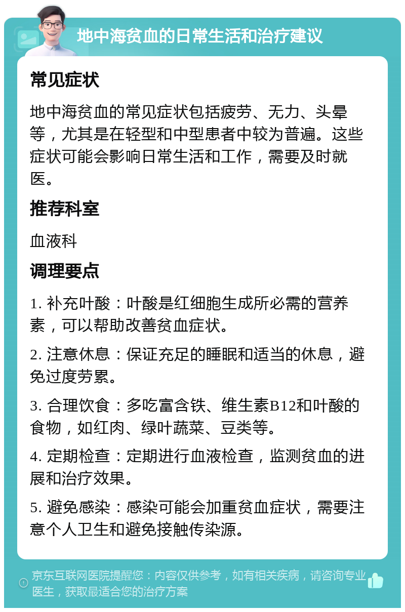 地中海贫血的日常生活和治疗建议 常见症状 地中海贫血的常见症状包括疲劳、无力、头晕等，尤其是在轻型和中型患者中较为普遍。这些症状可能会影响日常生活和工作，需要及时就医。 推荐科室 血液科 调理要点 1. 补充叶酸：叶酸是红细胞生成所必需的营养素，可以帮助改善贫血症状。 2. 注意休息：保证充足的睡眠和适当的休息，避免过度劳累。 3. 合理饮食：多吃富含铁、维生素B12和叶酸的食物，如红肉、绿叶蔬菜、豆类等。 4. 定期检查：定期进行血液检查，监测贫血的进展和治疗效果。 5. 避免感染：感染可能会加重贫血症状，需要注意个人卫生和避免接触传染源。